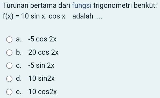 Turunan pertama dari fungsi trigonometri berikut:
f(x)=10sin x.cos x adalah ....
a. -5cos 2x
b. 20cos 2x
C. -5sin 2x
d. 10sin 2x
e. 10cos 2x