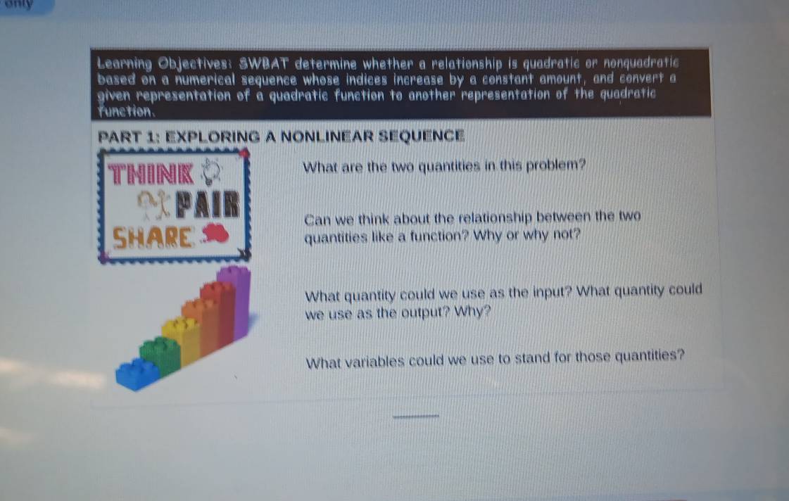 only 
Learning Objectives: SWBAT determine whether a relationship is quadratic or nonquadratic 
based on a numerical sequence whose indices increase by a constant amount, and convert a 
given representation of a quadratic function to another representation of the quadratic 
function. 
PART 1: EXPLORING A NONLINEAR SEQUENCE 
What are the two quantities in this problem? 
Can we think about the relationship between the two 
SHARE quantities like a function? Why or why not? 
What quantity could we use as the input? What quantity could 
we use as the output? Why? 
What variables could we use to stand for those quantities? 
_