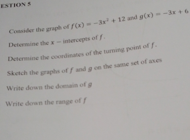 ESTION 5
Consider the graph of f(x)=-3x^2+12 and g(x)=-3x+6
Determine the x - intercepts of f.
Determine the coordinates of the turning point of f.
Sketch the graphs off and g on the same set of axes
Write down the domain of g
Write down the range of f