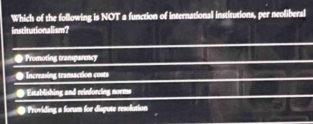 Which of the following is NOT a function of international institutions, per neoliberal
institutionalism?
Promoting transparency
Increasing transaction costs
Establishing and reinforcing norms
Providing a forum for dispute resolution