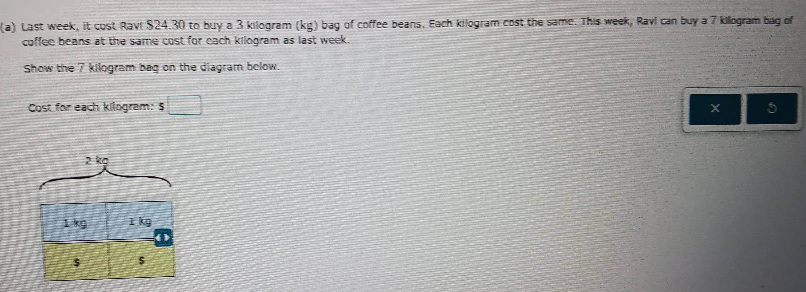 Last week, it cost Ravi $24.30 to buy a 3 kilogram (kg) bag of coffee beans. Each kilogram cost the same. This week, Ravi can buy a 7 kilogram bag of 
coffee beans at the same cost for each kilogram as last week. 
Show the 7 kilogram bag on the diagram below. 
Cost for each kilogram : $□
X
5
2 kg
1 kg 1 kg
o
$
$