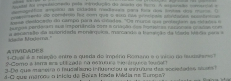 faudal foi impulsionado pela introdução do arado de farro. A expansão comercial a 
demográfica ampliou as cidades medievais para fora dos límites dos muros. O 
crescimento do comércio fez com que o eixo das principais atividades econômicas 
fosse deslocado do campo para as cidades. "Os muros que protegiam as cidades e 
burgos perderam sua importância com a criação das fronteiras nacionais criadas com 
a ascensão da autoridade monárquica, marcando a transição da Idade Média para a 
Idade Moderna." 
ATIVIDADES 
1-Qual é a relação entre a queda do Império Romano e o início do feudalismo? 
2-Como a terra era utilizada na estrutura hierárquica feudal? 
3-De que maneira o feudalismo influenciou a estrutura das sociedades atuais? 
4-O que marcou o início da Baixa Idade Média na Europa?