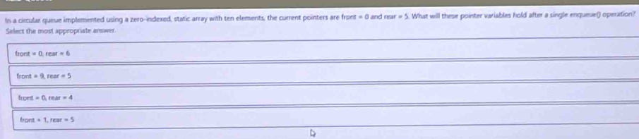 In a circular queue implemented using a zero-indexed, static array with ten elements, the current pointers are front =0 and rear=5. What will these pointer variables hold after a single enquese() operation?
Select the most appropriate enswer.
front =0, rear=6
front=9, rear=5
front=0, rear=4
tront=1, rear=5