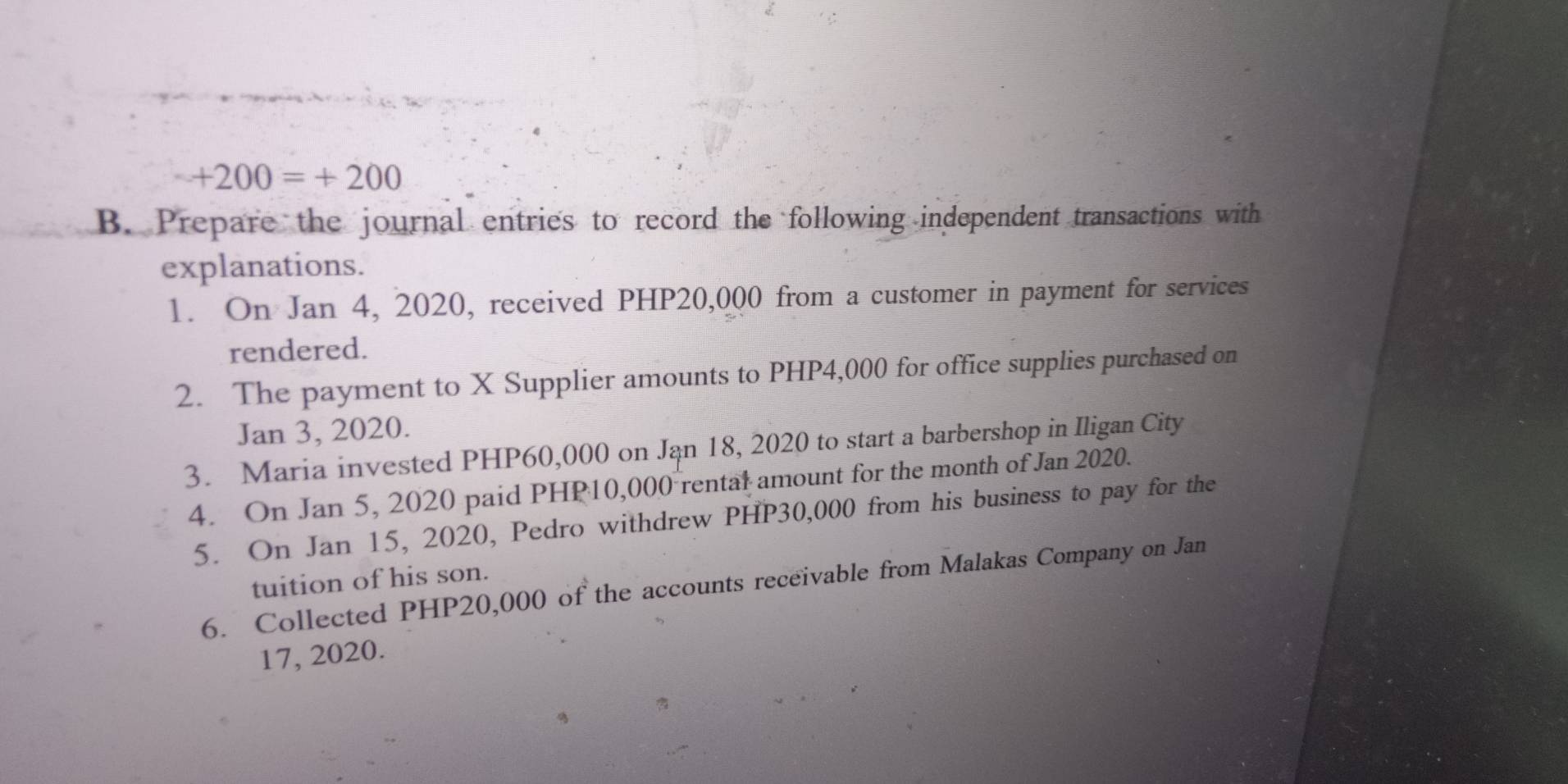 +200=+200
B. Prepare the journal entries to record the following independent transactions with 
explanations. 
1. On Jan 4, 2020, received PHP20,000 from a customer in payment for services 
rendered. 
2. The payment to X Supplier amounts to PHP4,000 for office supplies purchased on 
Jan 3, 2020. 
3. Maria invested PHP60,000 on Jan 18, 2020 to start a barbershop in Iligan City 
4. On Jan 5, 2020 paid PHP10,000 rental amount for the month of Jan 2020. 
5. On Jan 15, 2020, Pedro withdrew PHP30,000 from his business to pay for the 
tuition of his son. 
6. Collected PHP20,000 of the accounts receivable from Malakas Company on Jan 
17, 2020.