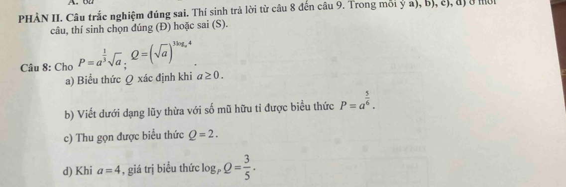 ou 
PHÀN II. Câu trắc nghiệm đúng sai. Thí sinh trả lời từ câu 8 đến câu 9. Trong mỗi ý a), b), c), đị ở mội 
câu, thí sinh chọn đúng (Đ) hoặc sai (S). 
Câu 8: Cho P=a^(frac 1)3sqrt(a), Q=(sqrt(a))^3log _a4
a) Biểu thức Q xác định khi a≥ 0. 
b) Viết dưới dạng lũy thừa với số mũ hữu tỉ được biểu thức P=a^(frac 5)6. 
c) Thu gọn được biểu thức Q=2. 
d) Khi a=4 , giá trị biều thức log _pQ= 3/5 .