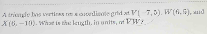 A triangle has vertices on a coordinate grid at V(-7,5), W(6,5) , and
X(6,-10). What is the length, in units, of overline VW 2