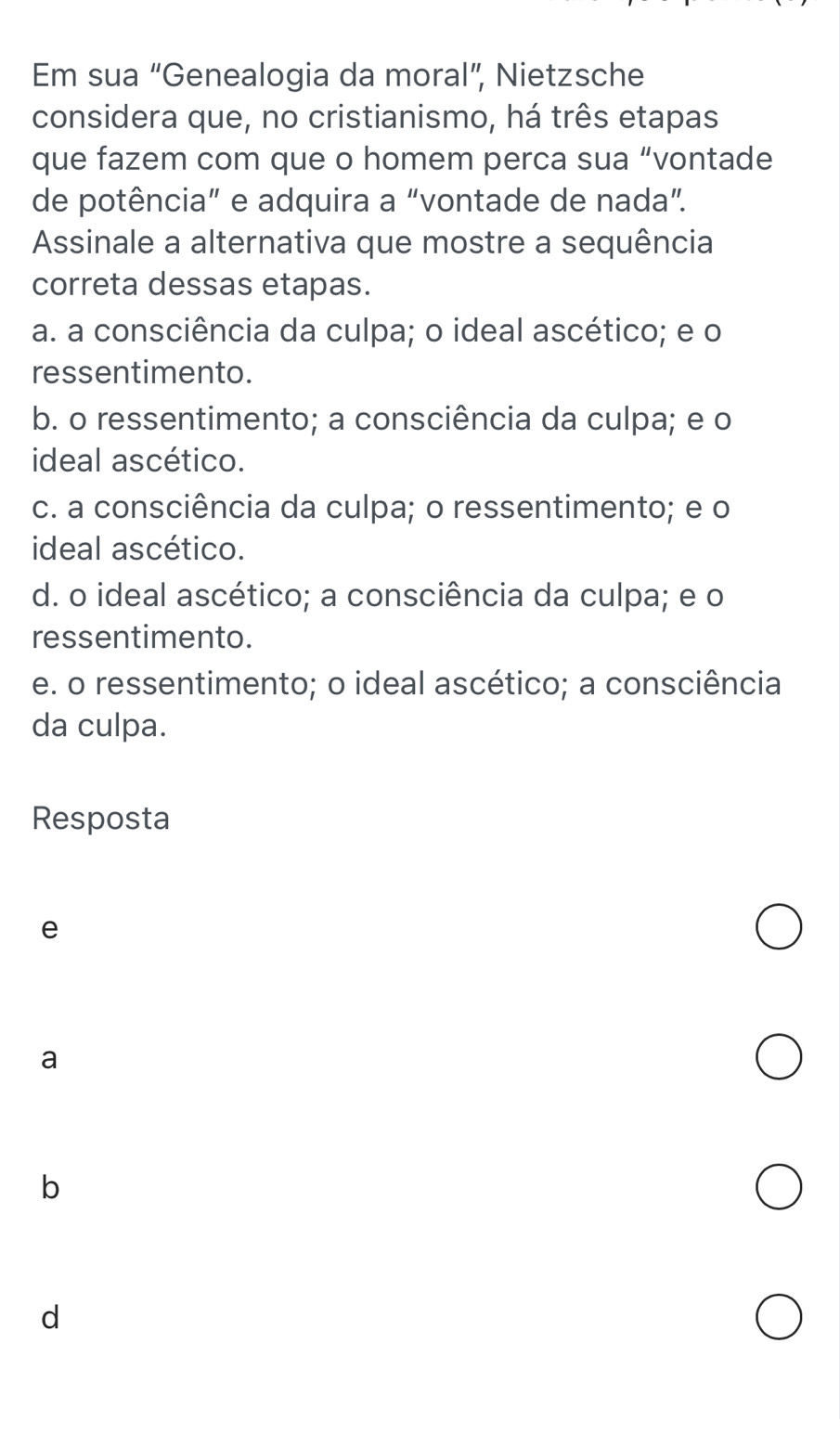 Em sua “Genealogia da moral”, Nietzsche
considera que, no cristianismo, há três etapas
que fazem com que o homem perca sua “vontade
de potência” e adquira a “vontade de nada”.
Assinale a alternativa que mostre a sequência
correta dessas etapas.
a. a consciência da culpa; o ideal ascético; e o
ressentimento.
b. o ressentimento; a consciência da culpa; e o
ideal ascético.
c. a consciência da culpa; o ressentimento; e o
ideal ascético.
d. o ideal ascético; a consciência da culpa; e o
ressentimento.
e. o ressentimento; o ideal ascético; a consciência
da culpa.
Resposta
e
a
b
d