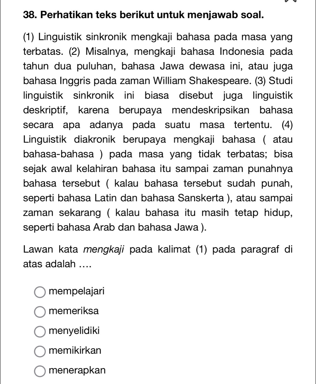 Perhatikan teks berikut untuk menjawab soal.
(1) Linguistik sinkronik mengkaji bahasa pada masa yang
terbatas. (2) Misalnya, mengkaji bahasa Indonesia pada
tahun dua puluhan, bahasa Jawa dewasa ini, atau juga
bahasa Inggris pada zaman William Shakespeare. (3) Studi
linguistik sinkronik ini biasa disebut juga linguistik
deskriptif, karena berupaya mendeskripsikan bahasa
secara apa adanya pada suatu masa tertentu. (4)
Linguistik diakronik berupaya mengkaji bahasa ( atau
bahasa-bahasa ) pada masa yang tidak terbatas; bisa
sejak awal kelahiran bahasa itu sampai zaman punahnya
bahasa tersebut ( kalau bahasa tersebut sudah punah,
seperti bahasa Latin dan bahasa Sanskerta ), atau sampai
zaman sekarang ( kalau bahasa itu masih tetap hidup,
seperti bahasa Arab dan bahasa Jawa ).
Lawan kata mengkaji pada kalimat (1) pada paragraf di
atas adalah ....
mempelajari
memeriksa
menyelidiki
memikirkan
menerapkan