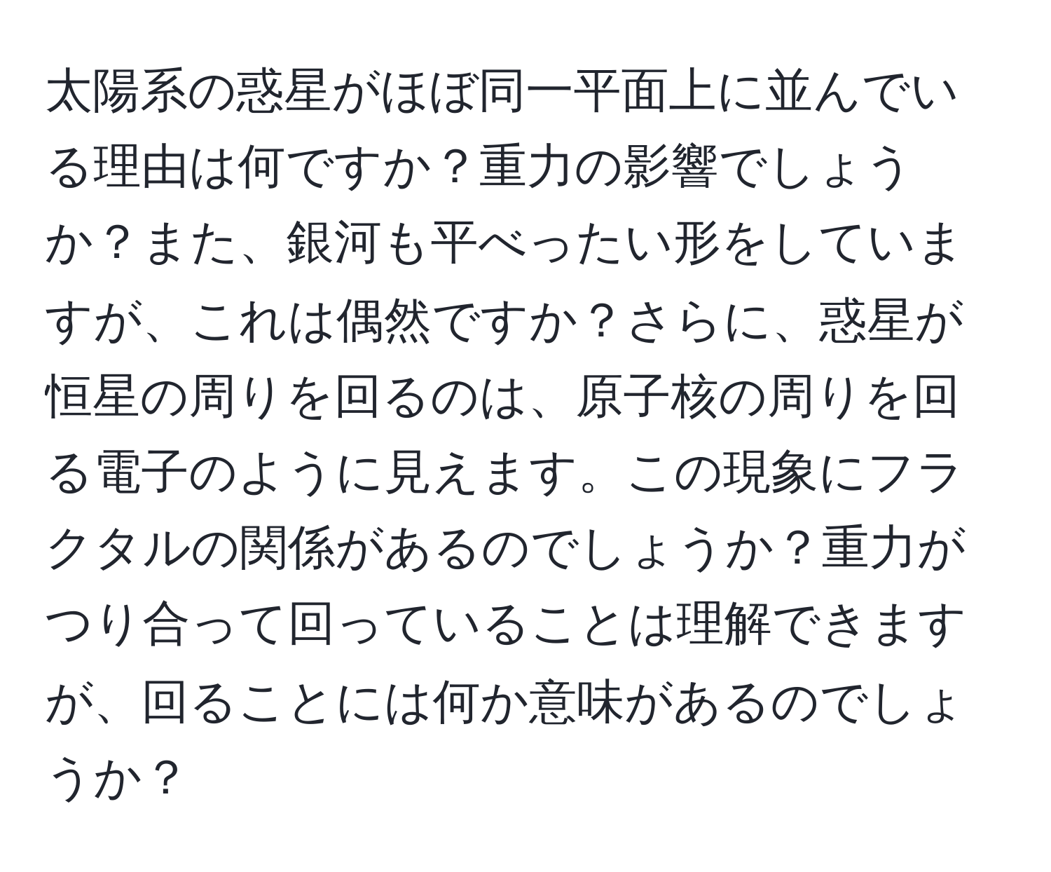 太陽系の惑星がほぼ同一平面上に並んでいる理由は何ですか？重力の影響でしょうか？また、銀河も平べったい形をしていますが、これは偶然ですか？さらに、惑星が恒星の周りを回るのは、原子核の周りを回る電子のように見えます。この現象にフラクタルの関係があるのでしょうか？重力がつり合って回っていることは理解できますが、回ることには何か意味があるのでしょうか？