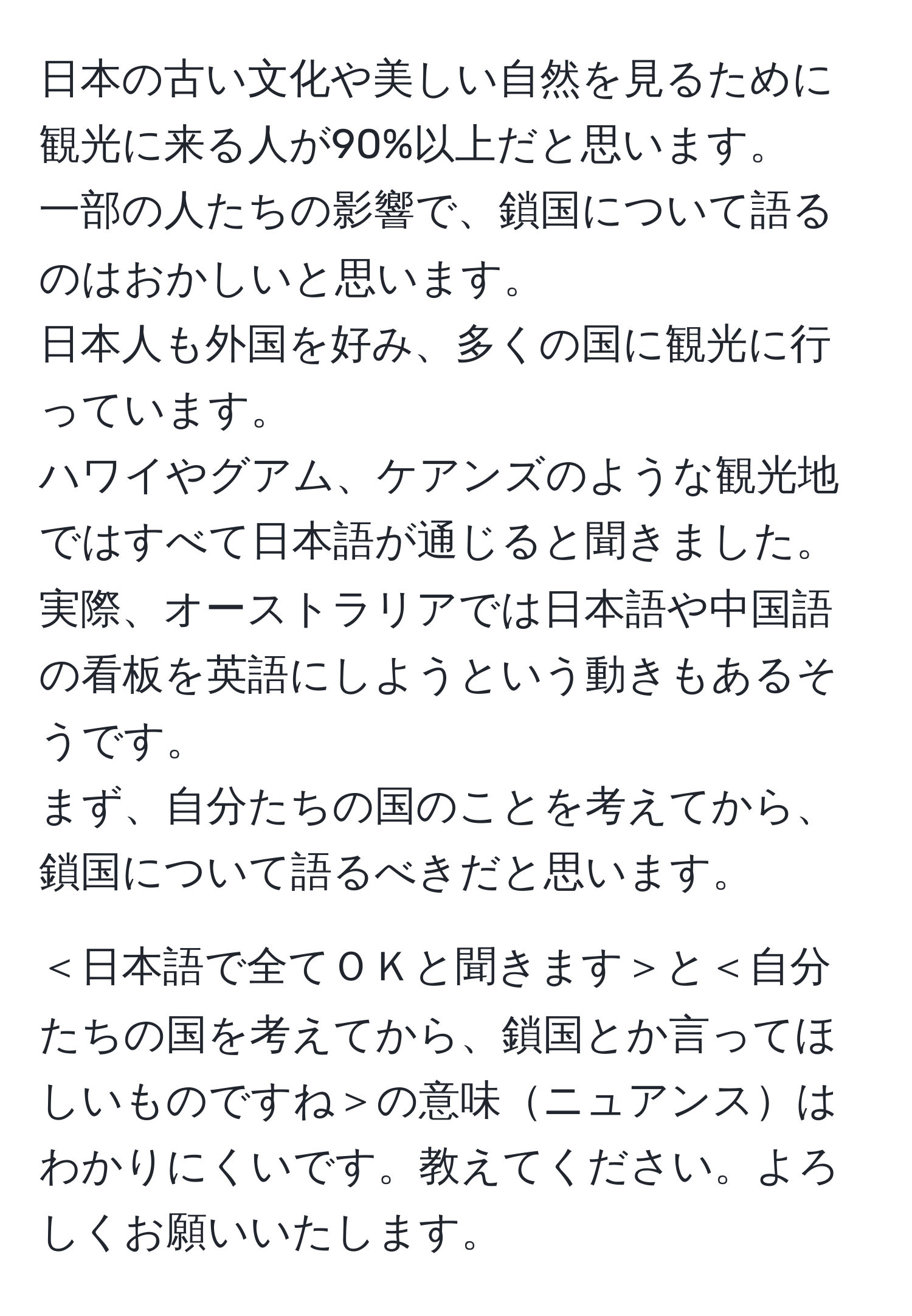 日本の古い文化や美しい自然を見るために観光に来る人が90%以上だと思います。  
一部の人たちの影響で、鎖国について語るのはおかしいと思います。  
日本人も外国を好み、多くの国に観光に行っています。  
ハワイやグアム、ケアンズのような観光地ではすべて日本語が通じると聞きました。  
実際、オーストラリアでは日本語や中国語の看板を英語にしようという動きもあるそうです。  
まず、自分たちの国のことを考えてから、鎖国について語るべきだと思います。  

＜日本語で全てＯＫと聞きます＞と＜自分たちの国を考えてから、鎖国とか言ってほしいものですね＞の意味ニュアンスはわかりにくいです。教えてください。よろしくお願いいたします。