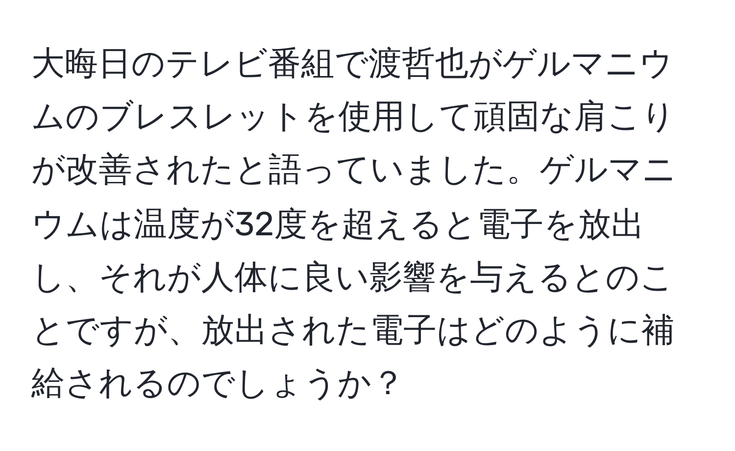 大晦日のテレビ番組で渡哲也がゲルマニウムのブレスレットを使用して頑固な肩こりが改善されたと語っていました。ゲルマニウムは温度が32度を超えると電子を放出し、それが人体に良い影響を与えるとのことですが、放出された電子はどのように補給されるのでしょうか？