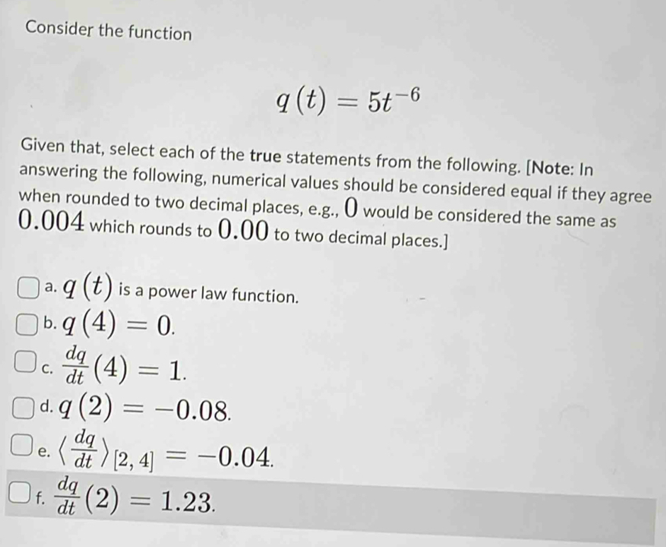 Consider the function
q(t)=5t^(-6)
Given that, select each of the true statements from the following. [Note: In
answering the following, numerical values should be considered equal if they agree
when rounded to two decimal places, e.g., O would be considered the same as
0.004 which rounds to 0.00 to two decimal places.]
a. q(t) is a power law function.
b. q(4)=0. 
C.  dq/dt (4)=1.
d. q(2)=-0.08.
e. langle  dq/dt rangle _[2,4]=-0.04.
f.  dq/dt (2)=1.23.