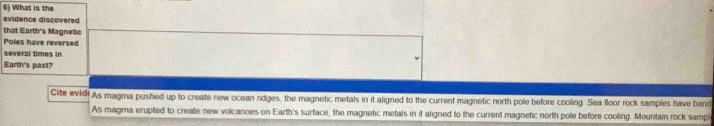 What is the
evidence discovered
that Earth's Magnetic
Poles have reversed
several times in
Earth's past?
Cite evidi As magma pushed up to create new ocean ridges, the magnetic metals in it aligned to the current magnetic north pole before cooling. Sea floor rock samples have band
As magma erupted to create new volcanoes on Earth's surface, the magnetic metals in it aligned to the current magnetic north pole before cooling. Mountain rock sampl