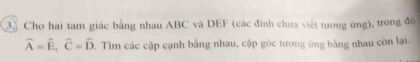 3)Cho hai tam giác bằng nhau ABC và DEF (các đinh chưa viết tương ứng), trong đó
widehat A=widehat E, widehat C=widehat D. Tìm các cặp cạnh bằng nhau, cặp góc tương ứng bằng nhau còn lại.