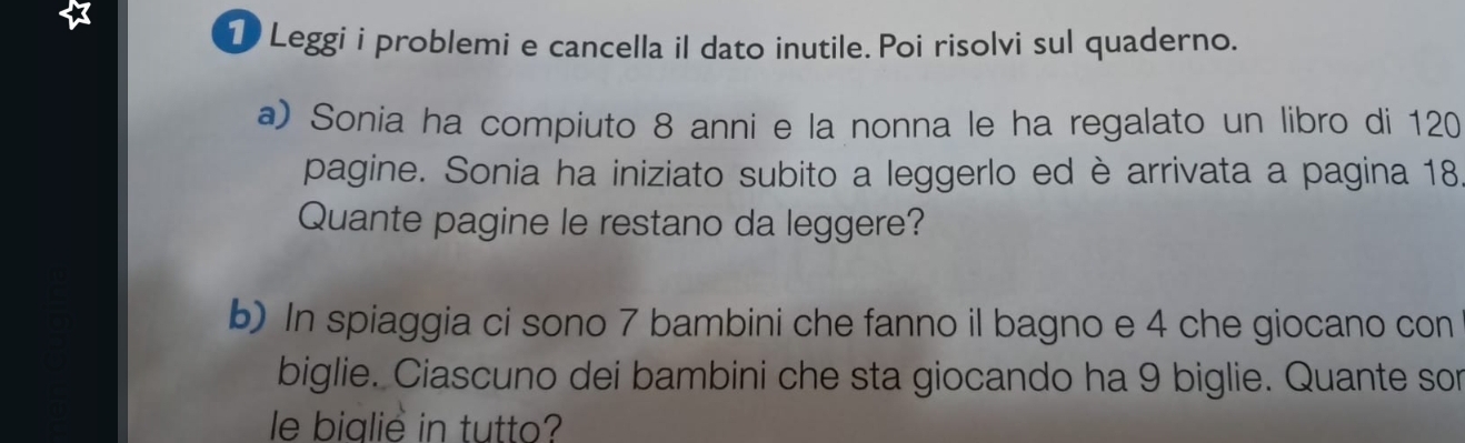 1)Leggi i problemi e cancella il dato inutile. Poi risolvi sul quaderno. 
a) Sonia ha compiuto 8 anni e la nonna le ha regalato un libro di 120
pagine. Sonia ha iniziato subito a leggerlo ed è arrivata a pagina 18
Quante pagine le restano da leggere? 
b) In spiaggia ci sono 7 bambini che fanno il bagno e 4 che giocano con 
biglie. Ciascuno dei bambini che sta giocando ha 9 biglie. Quante sor 
le bialie in tutto?