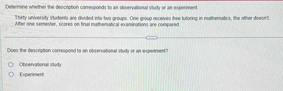 Determine whether the description corresponds to an observational study or an experiment.
Thirty university students are divided into two groups. One group receives free tutoring in mathematics, the other doesn't.
After one semester, scores on final mathematical examinations are compared.
Does the description correspond to an observational study or an experiment?
Observational study
Experiment