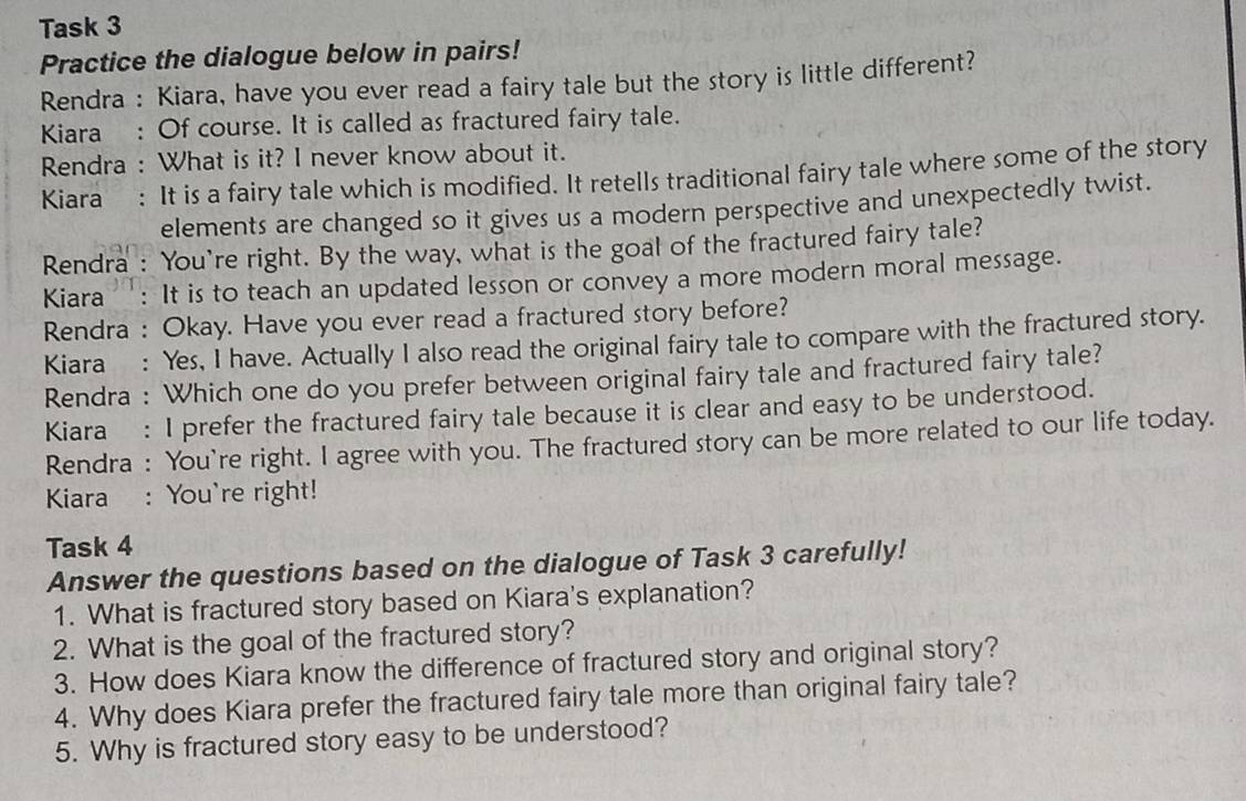 Task 3 
Practice the dialogue below in pairs! 
Rendra : Kiara, have you ever read a fairy tale but the story is little different? 
Kiara : Of course. It is called as fractured fairy tale. 
Rendra : What is it? I never know about it. 
Kiara : It is a fairy tale which is modified. It retells traditional fairy tale where some of the story 
elements are changed so it gives us a modern perspective and unexpectedly twist. 
Rendra : You're right. By the way, what is the goal of the fractured fairy tale? 
Kiara : It is to teach an updated lesson or convey a more modern moral message. 
Rendra : Okay. Have you ever read a fractured story before? 
Kiara : Yes, I have. Actually I also read the original fairy tale to compare with the fractured story. 
Rendra : Which one do you prefer between original fairy tale and fractured fairy tale? 
Kiara: I prefer the fractured fairy tale because it is clear and easy to be understood. 
Rendra : You're right. I agree with you. The fractured story can be more related to our life today. 
Kiara : You're right! 
Task 4 
Answer the questions based on the dialogue of Task 3 carefully! 
1. What is fractured story based on Kiara's explanation? 
2. What is the goal of the fractured story? 
3. How does Kiara know the difference of fractured story and original story? 
4. Why does Kiara prefer the fractured fairy tale more than original fairy tale? 
5. Why is fractured story easy to be understood?