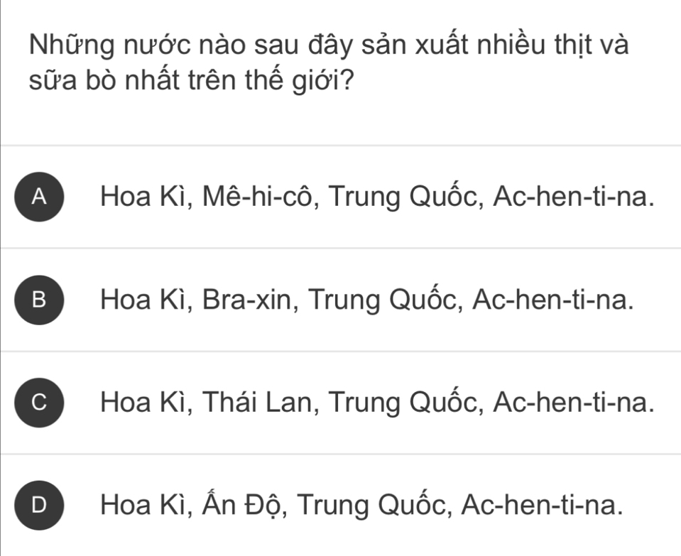 Những nước nào sau đây sản xuất nhiều thịt và
sữa bò nhất trên thế giới?
A Hoa Kì, Mê-hi-cô, Trung Quốc, Ac -hen-ti-na.
B ) Hoa Kì, Bra-xin, Trung Quốc, Ac-hen-ti-na.
C Hoa Kì, Thái Lan, Trung Quốc, Ac-hen-ti-na.
D ) Hoa Kì, Ấn Độ, Trung Quốc, Ac-hen-ti-na.