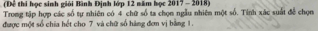 (Để thi học sinh giỏi Bình Định lớp 12 năm học 2017 - 2018) 
Trong tập hợp các số tự nhiên có 4 chữ số ta chọn ngẫu nhiên một số. Tính xác suất để chọn 
được một số chia hết cho 7 và chữ số hàng đơn vị bằng 1.