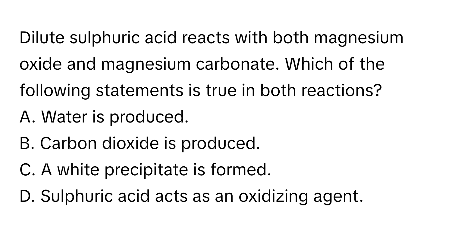 Dilute sulphuric acid reacts with both magnesium oxide and magnesium carbonate. Which of the following statements is true in both reactions?
A. Water is produced.
B. Carbon dioxide is produced.
C. A white precipitate is formed.
D. Sulphuric acid acts as an oxidizing agent.