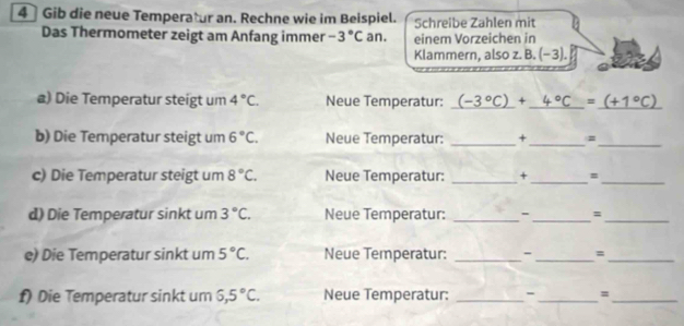 4] Gib die neue Temperatur an. Rechne wie im Beispiel. Schreibe Zahlen mit 
Das Thermometer zeigt am Anfang immer -3°C an. einem Vörzeichen in 
Klammern, also z. B. (−3). 
a) Die Temperatur steigt um 4°C. Neue Temperatur: (-3°C)+_ 4°C=_ (+1°C)
b) Die Temperatur steigt um 6°C. Neue Temperatur: _+ _#_ 
c) Die Temperatur steigt um 8°C. Neue Temperatur: _+_ =_ 
d) Die Temperatur sinkt um 3°C. Neue Temperatur: _-_ =_ 
e) Die Temperatur sinkt um 5°C. Neue Temperatur: _- _=_ 
f) Die Temperatur sinkt um 6,5°C. Neue Temperatur: _-_ =_