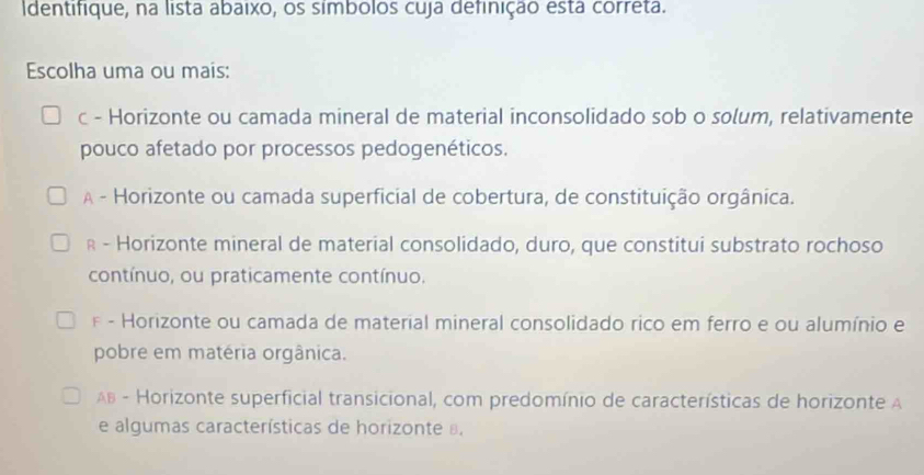 Identifique, na lista abaixo, os símbolos cuja definição está correta.
Escolha uma ou mais:
c - Horizonte ou camada mineral de material inconsolidado sob o solum, relativamente
pouco afetado por processos pedogenéticos.
A - Horizonte ou camada superficial de cobertura, de constituição orgânica.
R - Horizonte mineral de material consolidado, duro, que constitui substrato rochoso
contínuo, ou praticamente contínuo.
* - Horizonte ou camada de material mineral consolidado rico em ferro e ou alumínio e
pobre em matéria orgânica.
AB - Horizonte superficial transicional, com predomínio de características de horizonte A
e algumas características de horizonte .