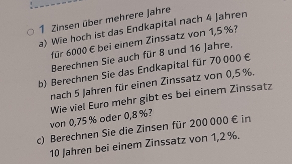 Zinsen über mehrere Jahre 
a) Wie hoch ist das Endkapital nach 4 Jahren 
für 6000 € bei einem Zinssatz von 1,5 %? 
Berechnen Sie auch für 8 und 16 Jahre. 
b) Berechnen Sie das Endkapital für 70 000 €
nach 5 Jahren für einen Zinssatz von 0,5 %. 
Wie viel Euro mehr gibt es bei einem Zinssatz 
von 0,75% oder 0,8 %? 
c) Berechnen Sie die Zinsen für 200 000 € in
10 Jahren bei einem Zinssatz von 1,2%.