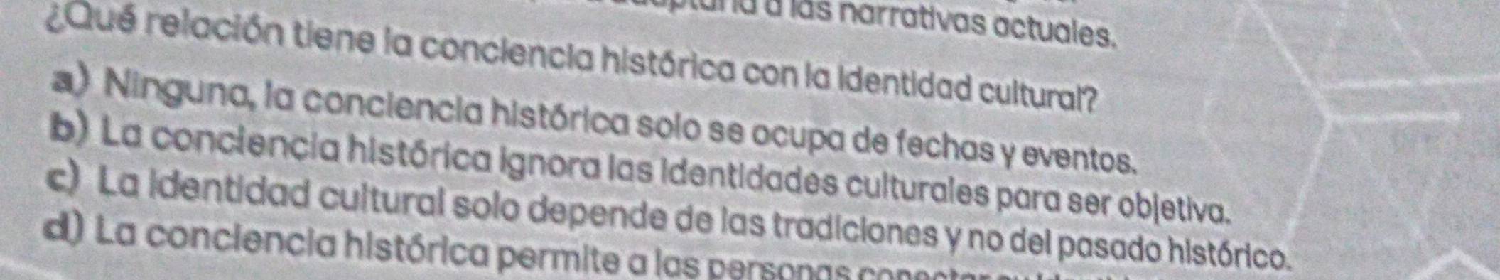 tuna a las narrativas actuales.
¿Qué relación tiene la conciencia histórica con la identidad cultural?
a) Ninguna, la conciencia histórica solo se ocupa de fechas y eventos.
b) La conciencia histórica ignora las identidades culturales para ser objetiva.
c) La identidad cultural solo depende de las tradiciones y no del pasado histórico.
d) La conciencia histórica permite a las personas con