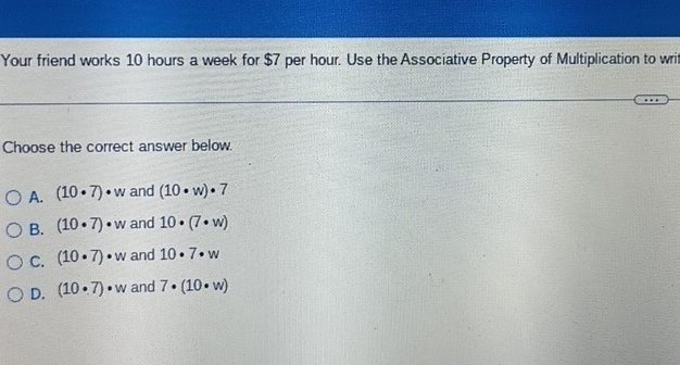 Your friend works 10 hours a week for $7 per hour. Use the Associative Property of Multiplication to writ
Choose the correct answer below.
A. (10· 7)· w and (10· w)· 7
B. (10· 7)· w and 10· (7· w)
C. (10· 7)· w and 10· 7· w
D. (10· 7)· w and 7· (10· w)