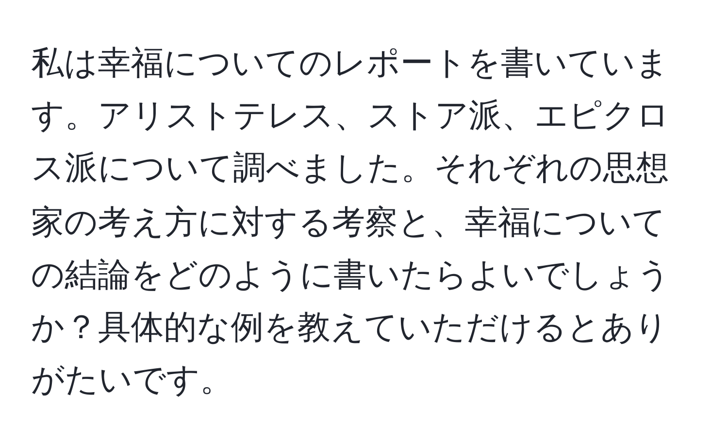 私は幸福についてのレポートを書いています。アリストテレス、ストア派、エピクロス派について調べました。それぞれの思想家の考え方に対する考察と、幸福についての結論をどのように書いたらよいでしょうか？具体的な例を教えていただけるとありがたいです。