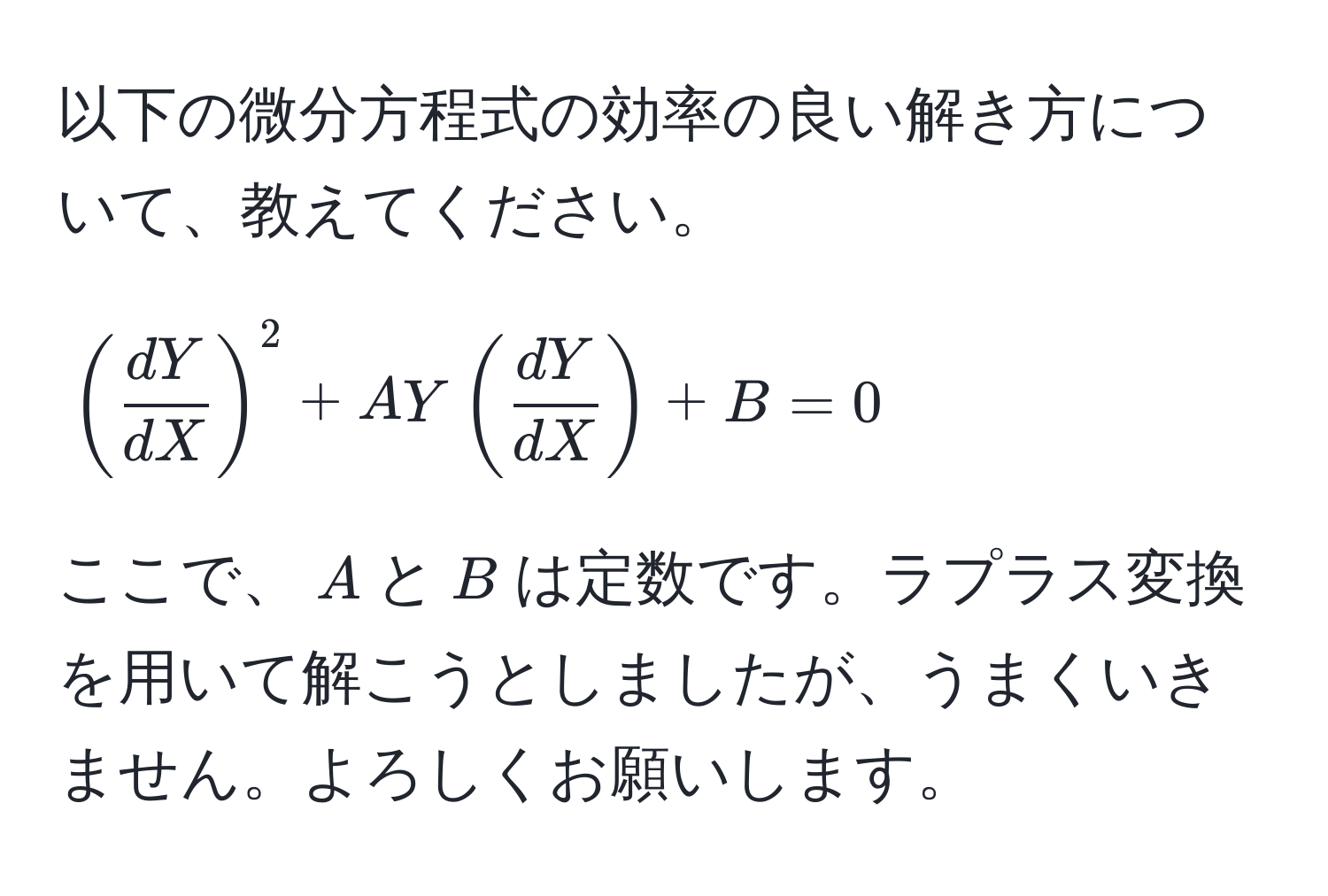 以下の微分方程式の効率の良い解き方について、教えてください。  
[
( dY/dX )^2 + A Y ( dY/dX ) + B = 0
]  
ここで、$A$と$B$は定数です。ラプラス変換を用いて解こうとしましたが、うまくいきません。よろしくお願いします。