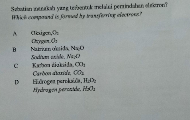 Sebatian manakah yang terbentuk melalui pemindahan elektron?
Which compound is formed by transferring electrons?
A Oksigen, O_2
Oxygen O_2
B Natrium oksida, Na_2O
Sodium oxide, Na_2O
C : Karbon dioksida, CO_2
Carbon dioxide, CO_2,
D Hidrogen peroksida, H_2O_2
Hydrogen peroxide, H_2O_2