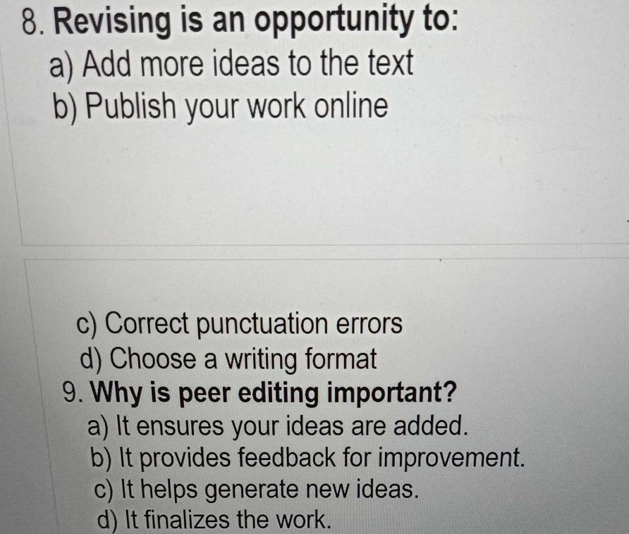 Revising is an opportunity to:
a) Add more ideas to the text
b) Publish your work online
c) Correct punctuation errors
d) Choose a writing format
9. Why is peer editing important?
a) It ensures your ideas are added.
b) It provides feedback for improvement.
c) It helps generate new ideas.
d) It finalizes the work.