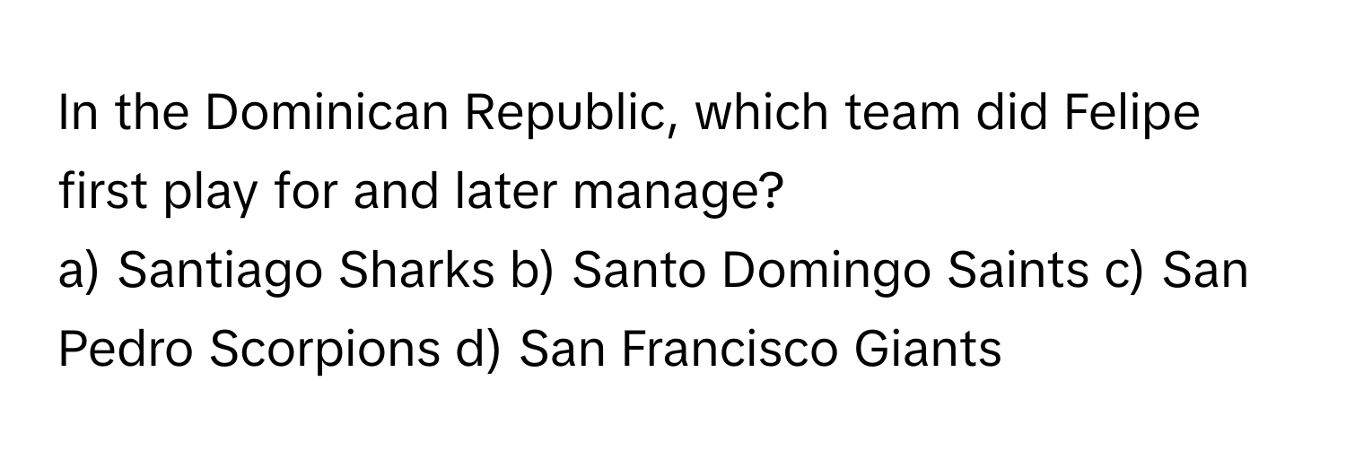 In the Dominican Republic, which team did Felipe first play for and later manage?
a) Santiago Sharks b) Santo Domingo Saints c) San Pedro Scorpions d) San Francisco Giants