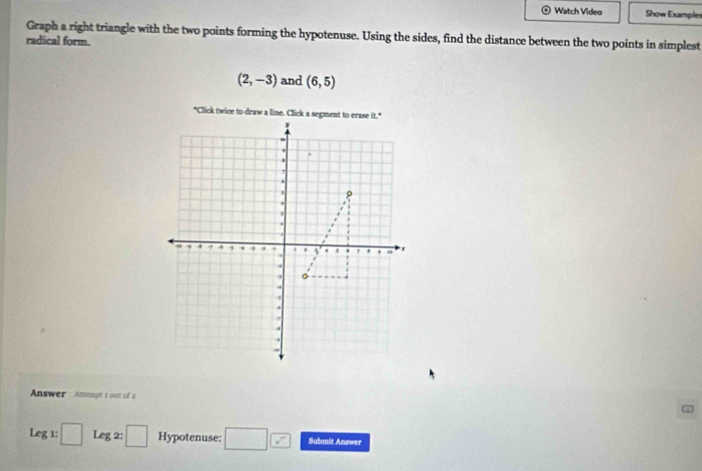 Watch Video Show Exampler 
Graph a right triangle with the two points forming the hypotenuse. Using the sides, find the distance between the two points in simplest 
radical form.
(2,-3) and (6,5)
Answer Anempt i out of a
Leg:□ Leg2:□ Hypotenuse: □ □ Submit Answer