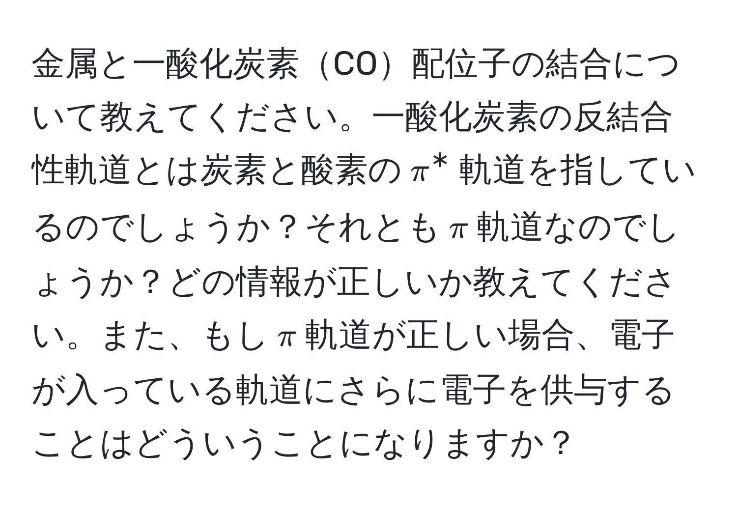 金属と一酸化炭素CO配位子の結合について教えてください。一酸化炭素の反結合性軌道とは炭素と酸素の$π^*$軌道を指しているのでしょうか？それとも$π$軌道なのでしょうか？どの情報が正しいか教えてください。また、もし$π$軌道が正しい場合、電子が入っている軌道にさらに電子を供与することはどういうことになりますか？