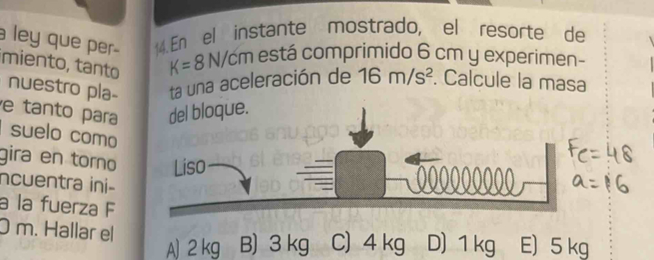 ley que per- 14. En el instante mostrado, el resorte de
miento, tanto
K=8N/cmes stá comprimido 6 cm y experimen-
nuestro pla- ta una aceleración de 16m/s^2. Calcule la masa
e tanto para del bloque.
suelo como
gira en torno
ncuentra ini-
a la fuerza F
0 m. Hallar el E) 5 kg
A) 2 kg B) 3 kg C) 4 kg D) 1 kg