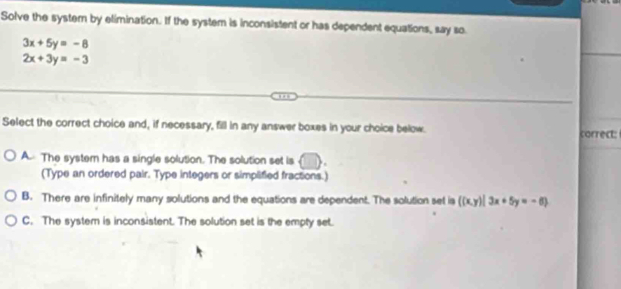 Solve the system by elimination. If the system is inconsistent or has dependent equations, say so
3x+5y=-8
2x+3y=-3
Select the correct choice and, if necessary, fill in any answer boxes in your choice below. correct:
A. The system has a single solution. The solution set is
(Type an ordered pair. Type integers or simplified fractions.)
B. There are infinitely many solutions and the equations are dependent. The solution set is ((x,y)|3x+5y=-6
C. The system is inconsistent. The solution set is the empty set.