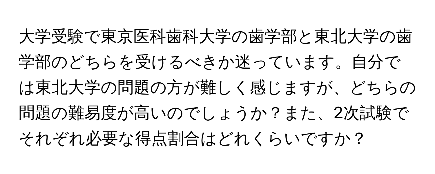 大学受験で東京医科歯科大学の歯学部と東北大学の歯学部のどちらを受けるべきか迷っています。自分では東北大学の問題の方が難しく感じますが、どちらの問題の難易度が高いのでしょうか？また、2次試験でそれぞれ必要な得点割合はどれくらいですか？