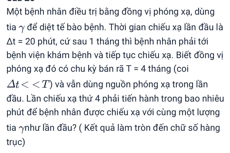 Một bệnh nhân điều trị bằng đồng vị phóng xạ, dùng 
tia γ để diệt tế bào bệnh. Thời gian chiếu xạ lần đầu là
△ t=20 phút, cứ sau 1 tháng thì bệnh nhân phải tới 
bệnh viện khám bệnh và tiếp tục chiếu xạ. Biết đồng vị 
phóng xạ đó có chu kỳ bán rã T=4 tháng (coi
△ t<<T) và vẫn dùng nguồn phóng xạ trong lần 
đầu. Lần chiếu xạ thứ 4 phải tiến hành trong bao nhiêu 
phút để bệnh nhân được chiếu xạ với cùng một lượng 
tia ʌnhư lần đầu? ( Kết quả làm tròn đến chữ số hàng 
trục)