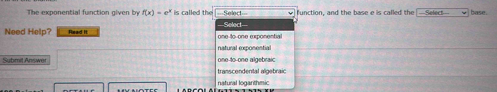 The exponential function given by f(x)=e^x is called the ===Select=== function, and the base e is called the ---Select--- base.
=Select===
Need Help? Read It
one-to-one exponential
natural exponential
Submit Answer one-to-one algebraic
transcendental algebraic
natural logarithmic