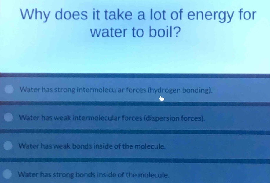 Why does it take a lot of energy for
water to boil?
Water has strong intermolecular forces (hydrogen bonding).
Water has weak intermolecular forces (dispersion forces).
Water has weak bonds inside of the molecule.
Water has strong bonds inside of the molecule.