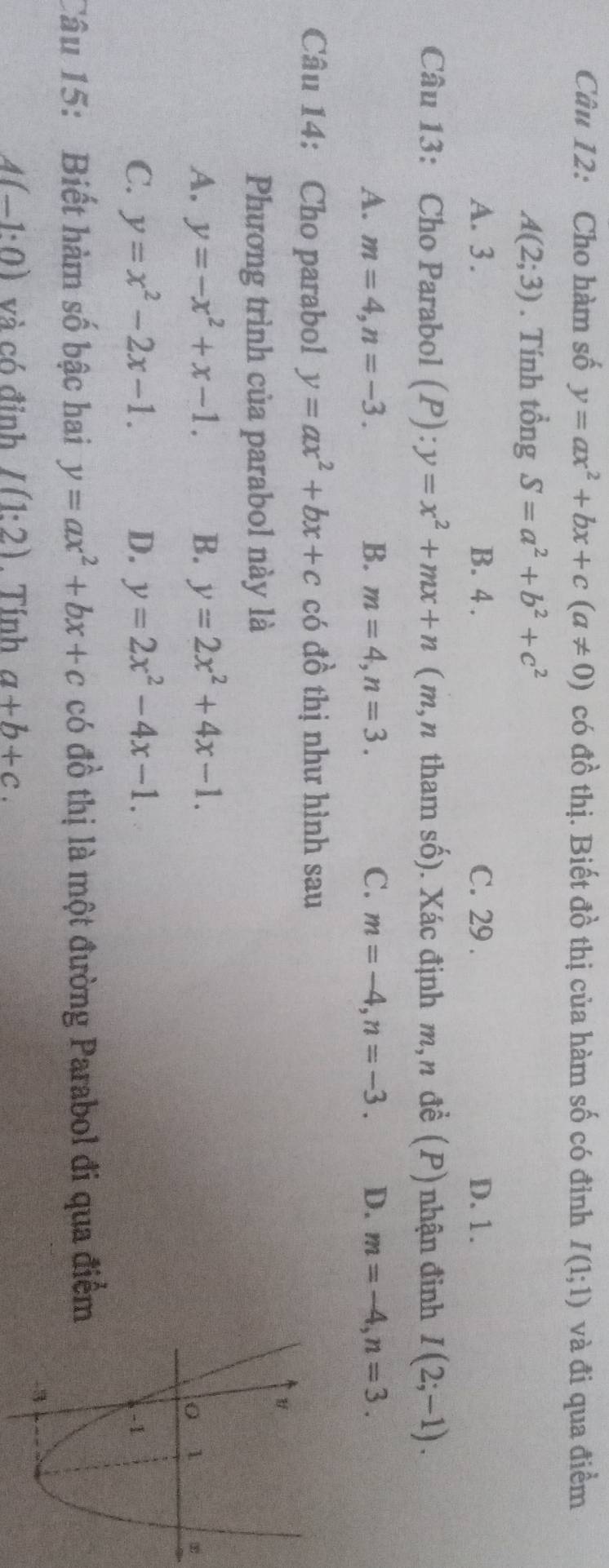 Cho hàm số y=ax^2+bx+c(a!= 0) có đồ thị. Biết đồ thị của hàm số có đỉnh I(1;1) và đi qua điểm
A(2;3). Tính tổng S=a^2+b^2+c^2
A. 3. B. 4. C. 29. D. 1.
Câu 13: Cho Parabol (P):y=x^2+mx+n (m,n tham số). Xác định m,n đề (P) nhận đinh I(2;-1).
A. m=4, n=-3. B. m=4, n=3. C. m=-4, n=-3. D. m=-4, n=3. 
Câu 14: Cho parabol y=ax^2+bx+c có đồ thị như hình sau
Phương trình của parabol này là
A. y=-x^2+x-1. B. y=2x^2+4x-1.
C. y=x^2-2x-1. D. y=2x^2-4x-1. 
Câu 15: Biết hàm số bậc hai y=ax^2+bx+c có đồ thị là một đường Parabol đi qua điểm
A(-1:0) và có đỉnh I(1:2). Tính a+b+c.