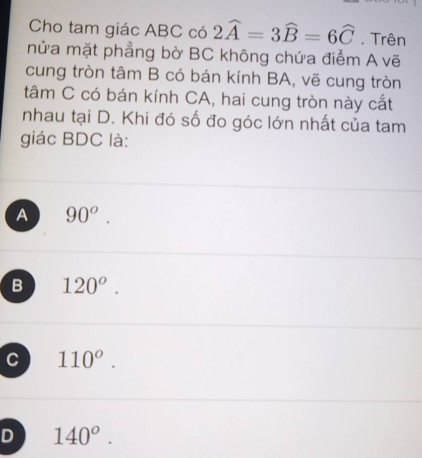 Cho tam giác ABC có 2widehat A=3widehat B=6widehat C. Trên
mửa mặt phẳng bờ BC không chứa điểm A vẽ
cung tròn tâm B có bán kính BA, vẽ cung tròn
tâm C có bán kính CA, hai cung tròn này cắt
nhau tại D. Khi đó số đo góc lớn nhất của tam
giác BDC là:
A 90^o.
B 120°.
C 110°.
D 140°.