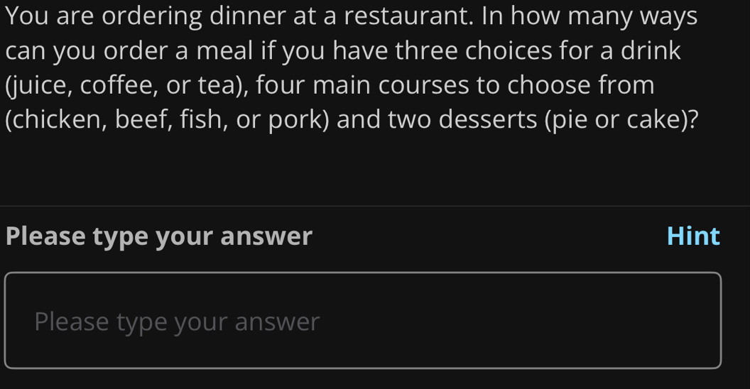 You are ordering dinner at a restaurant. In how many ways 
can you order a meal if you have three choices for a drink 
(juice, coffee, or tea), four main courses to choose from 
(chicken, beef, fish, or pork) and two desserts (pie or cake)? 
Please type your answer Hint 
Please type your answer