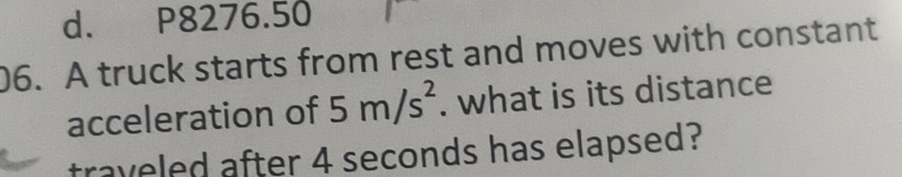 d. P8276.50
06. A truck starts from rest and moves with constant
acceleration of 5m/s^2. what is its distance
traveled after 4 seconds has elapsed?