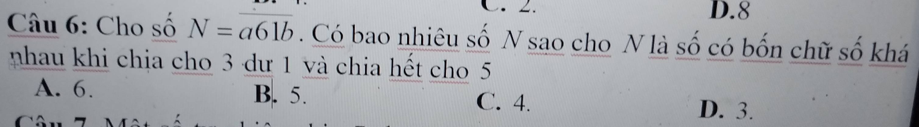 D. 8
Câu 6: Cho số N=overline a61b. Có bao nhiêu số N sao cho N là số có bốn chữ số khá
nhau khi chia cho 3 dư 1 và chia hết cho 5
A. 6.
B. 5.
C. 4. D. 3.