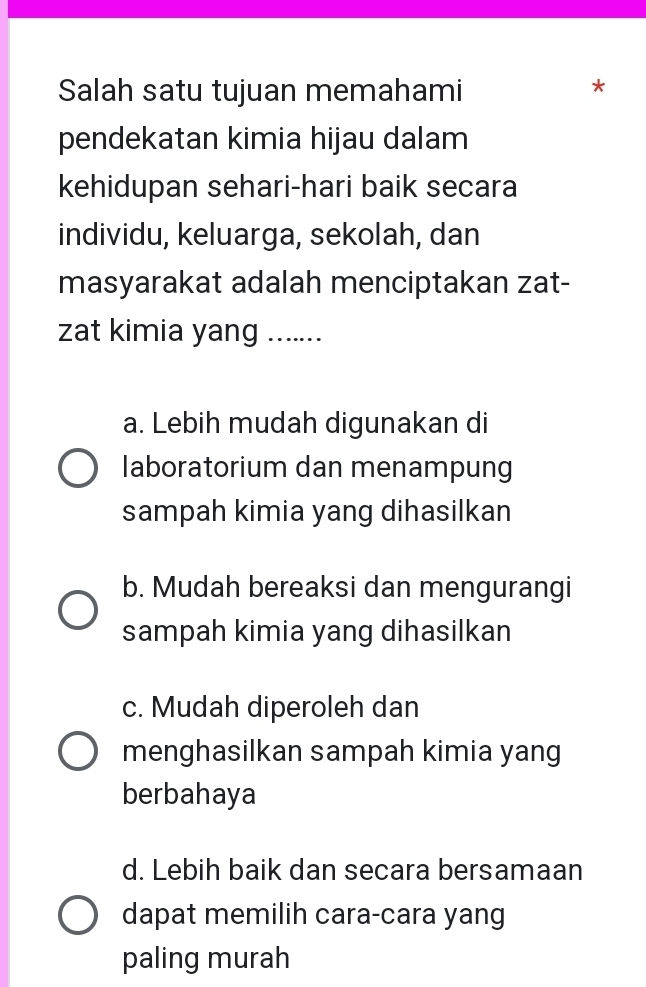 Salah satu tujuan memahami
*
pendekatan kimia hijau dalam
kehidupan sehari-hari baik secara
individu, keluarga, sekolah, dan
masyarakat adalah menciptakan zat-
zat kimia yang .......
a. Lebih mudah digunakan di
laboratorium dan menampung
sampah kimia yang dihasilkan
b. Mudah bereaksi dan mengurangi
sampah kimia yang dihasilkan
c. Mudah diperoleh dan
menghasilkan sampah kimia yang
berbahaya
d. Lebih baik dan secara bersamaan
dapat memilih cara-cara yang
paling murah