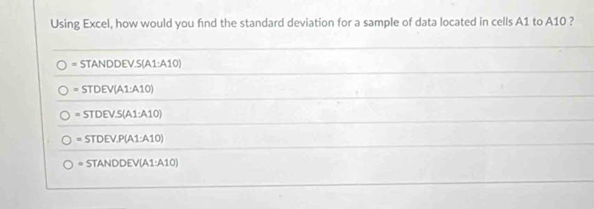 Using Excel, how would you find the standard deviation for a sample of data located in cells A1 to A10 ?
= STANDI DEV.S(A1:A10)
=STDEV(A1:A10)
=STDEV.S(A1:A10)
=STDEV.P(A1:A10)
=STANDDEV(A1:A10)