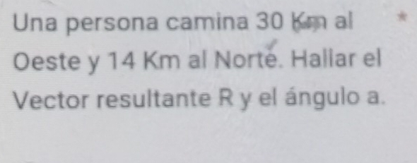 Una persona camina 30 km al * 
Oeste y 14 Km al Norte. Hallar el 
Vector resultante R y el ángulo a.